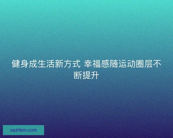 健身成生活新方式 幸福感随运动圈层不断提升